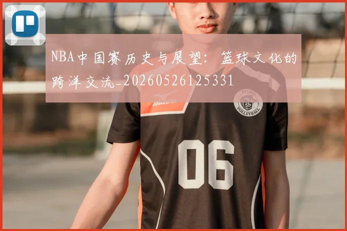 NBA中国赛历史与展望：篮球文化的跨洋交流_20260526125331
