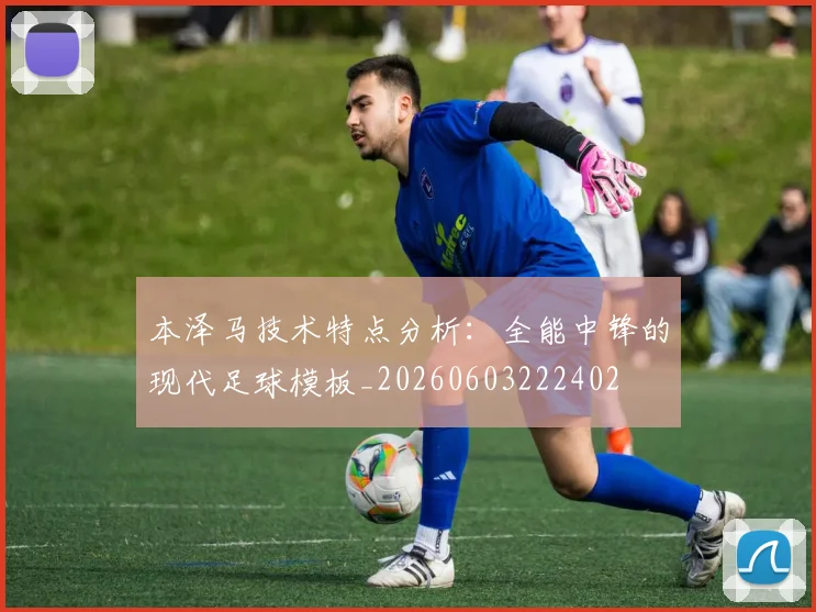 本泽马技术特点分析：全能中锋的现代足球模板_20260603222402