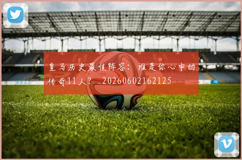 皇马历史最佳阵容：谁是你心中的传奇11人？_20260602162125