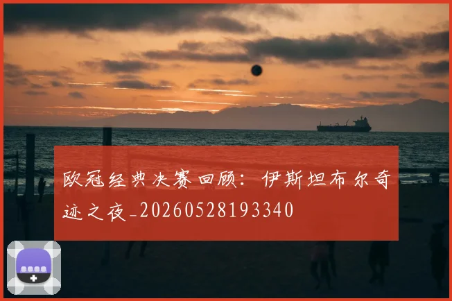 欧冠经典决赛回顾：伊斯坦布尔奇迹之夜_20260528193340