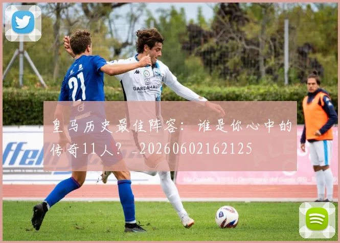 皇马历史最佳阵容:谁是你心中的传奇11人?_20260602162125