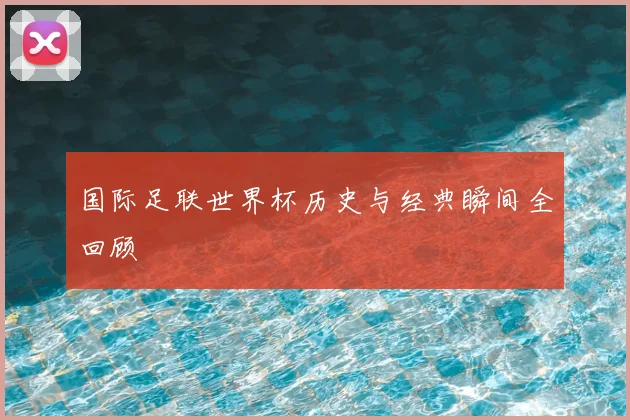 国际足联世界杯历史与经典瞬间全回顾