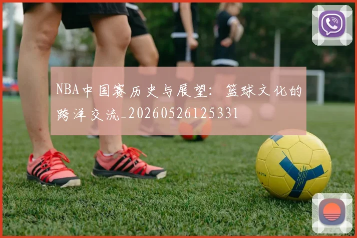 NBA中国赛历史与展望:篮球文化的跨洋交流_20260526125331