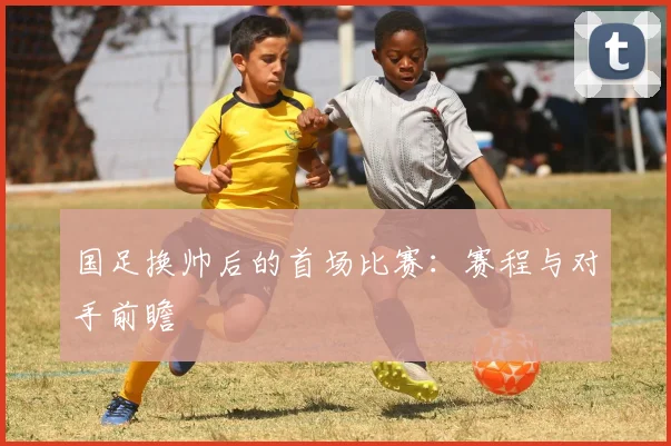 国足换帅后的首场比赛：赛程与对手前瞻