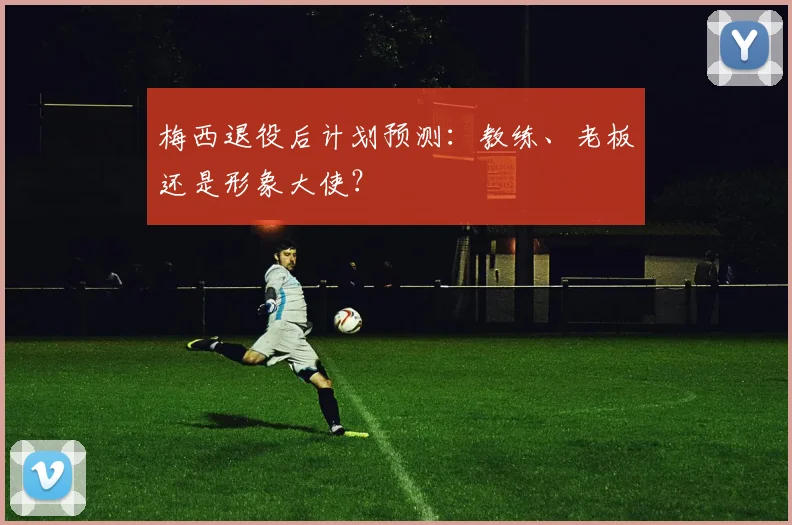 梅西退役后计划预测：教练、老板还是形象大使？