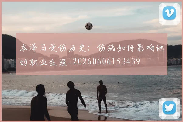 本泽马受伤历史：伤病如何影响他的职业生涯_20260606153439